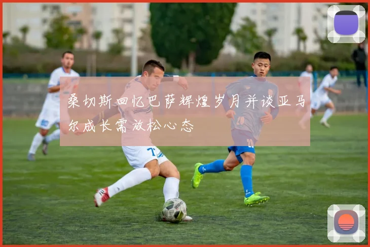 桑切斯回忆巴萨辉煌岁月并谈亚马尔成长需放松心态
