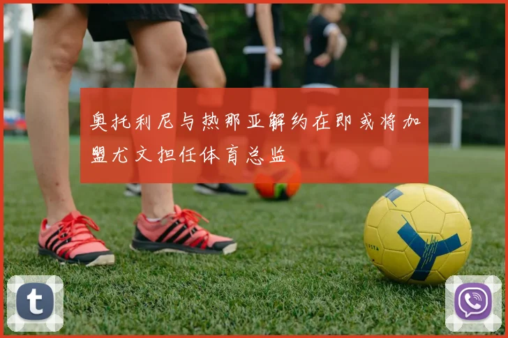 奥托利尼与热那亚解约在即或将加盟尤文担任体育总监
