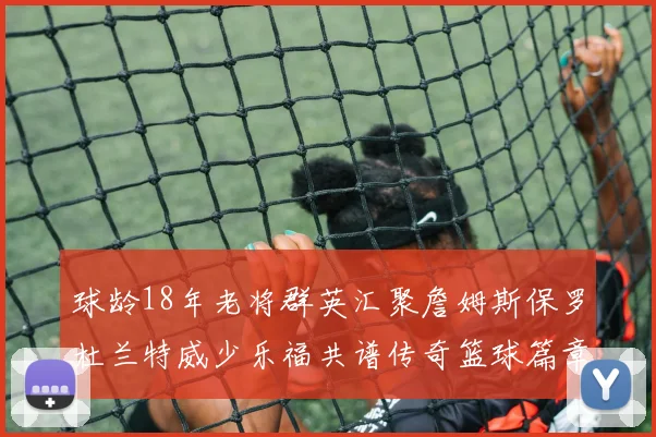 球龄18年老将群英汇聚詹姆斯保罗杜兰特威少乐福共谱传奇篮球篇章