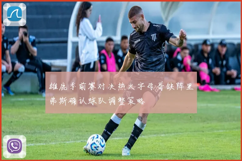 雄鹿季前赛对决热火字母哥缺阵里弗斯确认球队调整策略