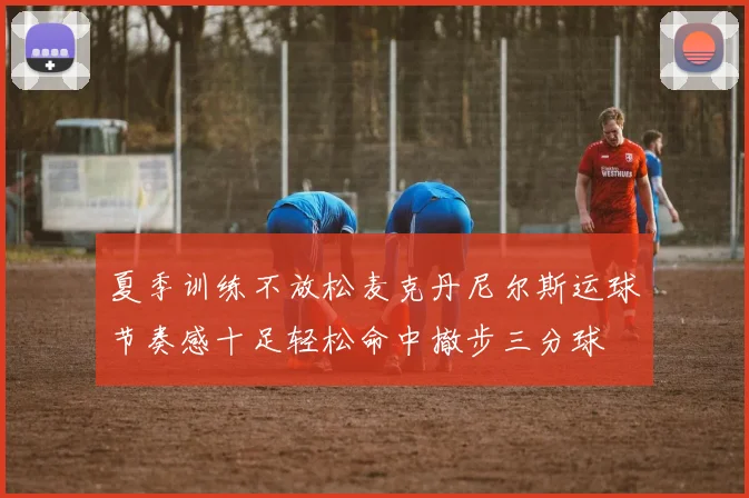 夏季训练不放松麦克丹尼尔斯运球节奏感十足轻松命中撤步三分球