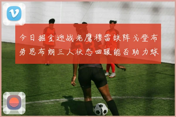 今日掘金迎战老鹰穆雷缺阵戈登布劳恩布朗三人状态回暖能否助力球队取胜