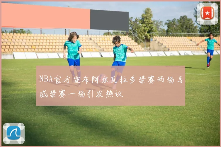 NBA官方宣布阿尔瓦拉多禁赛两场马威禁赛一场引发热议