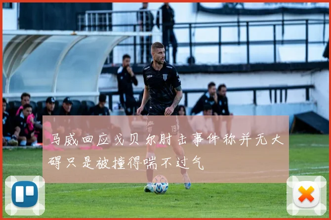 马威回应戈贝尔肘击事件称并无大碍只是被撞得喘不过气