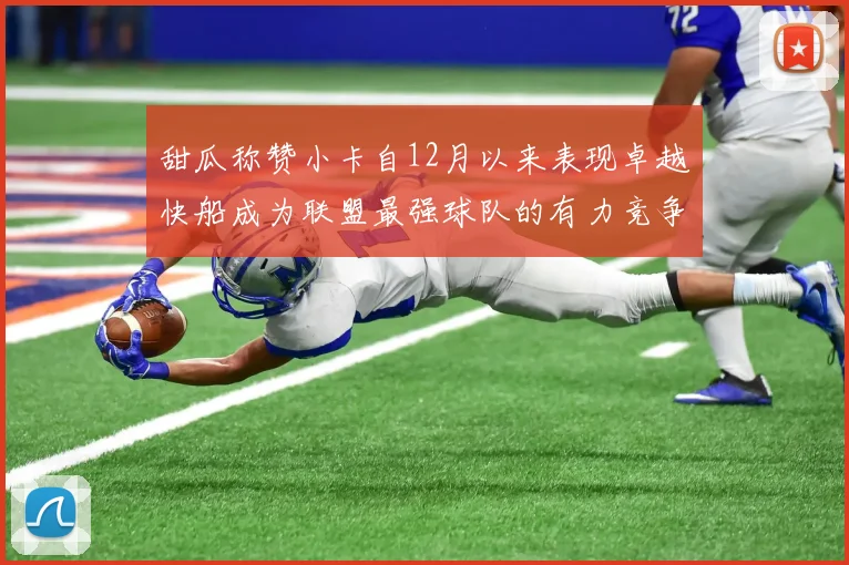 甜瓜称赞小卡自12月以来表现卓越快船成为联盟最强球队的有力竞争者