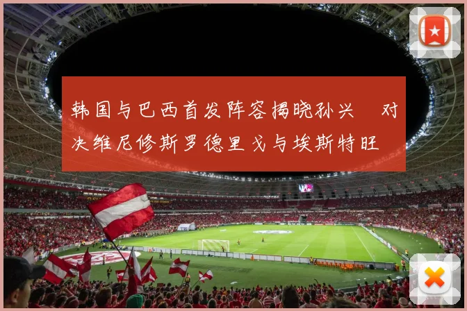 韩国与巴西首发阵容揭晓孙兴慜对决维尼修斯罗德里戈与埃斯特旺