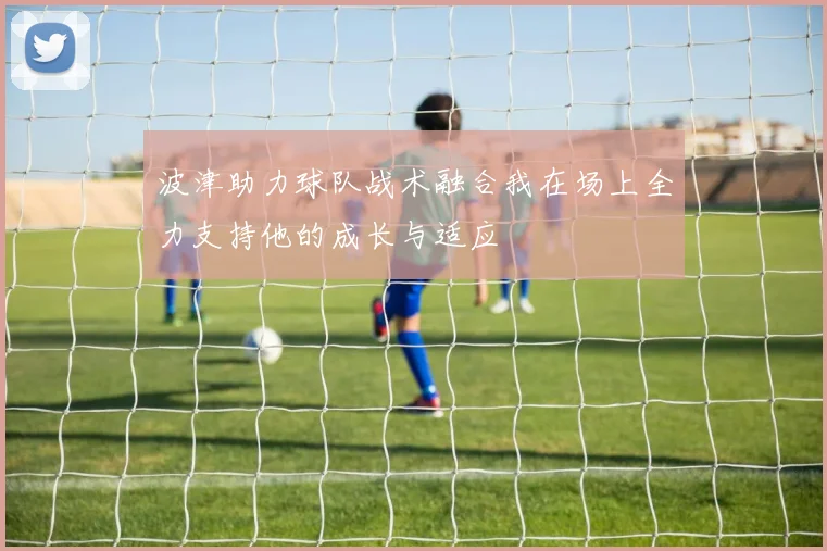 波津助力球队战术融合我在场上全力支持他的成长与适应