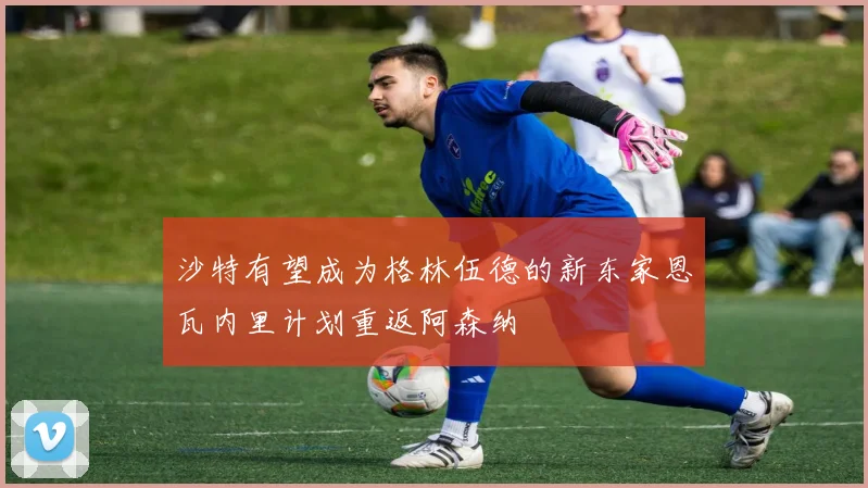 沙特有望成为格林伍德的新东家恩瓦内里计划重返阿森纳