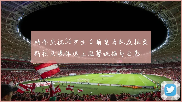 纳乔庆祝36岁生日前皇马队友拉莫斯社交媒体送上温馨祝福与合影