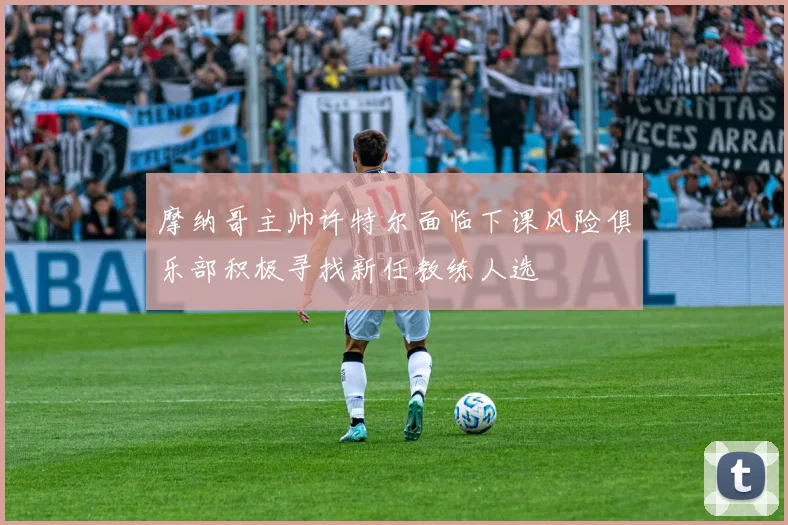 摩纳哥主帅许特尔面临下课风险俱乐部积极寻找新任教练人选