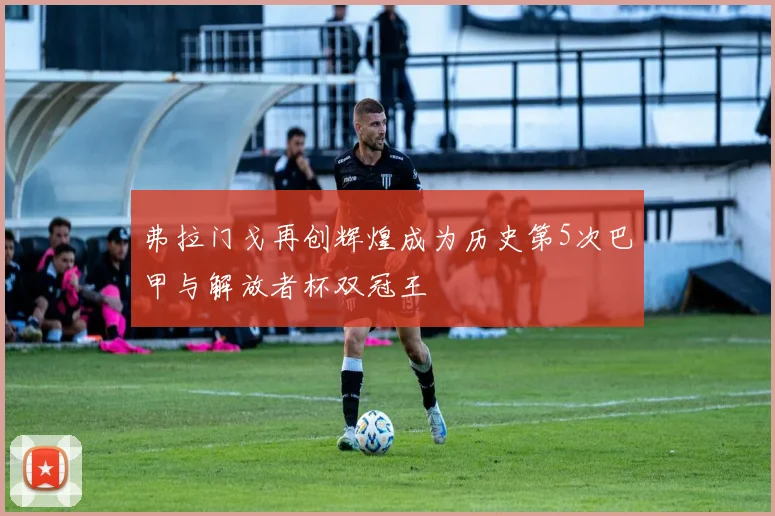 弗拉门戈再创辉煌成为历史第5次巴甲与解放者杯双冠王