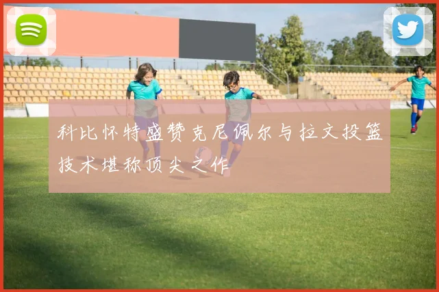 科比怀特盛赞克尼佩尔与拉文投篮技术堪称顶尖之作