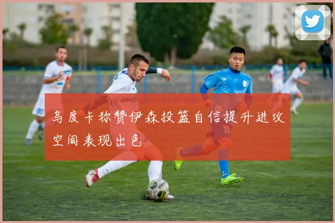 乌度卡称赞伊森投篮自信提升进攻空间表现出色
