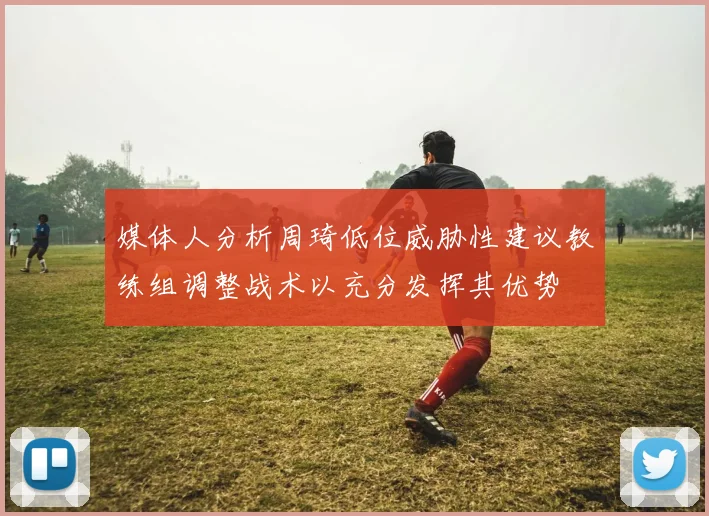 媒体人分析周琦低位威胁性建议教练组调整战术以充分发挥其优势