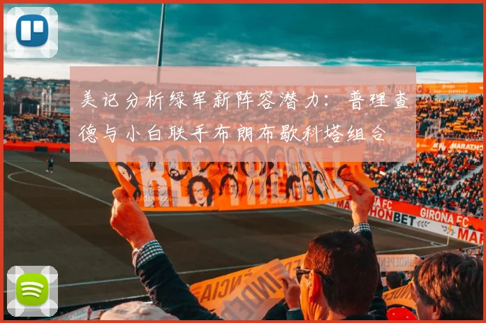 美记分析绿军新阵容潜力：普理查德与小白联手布朗布歇科塔组合