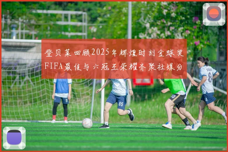 登贝莱回顾2025年辉煌时刻金球奖FIFA最佳与六冠王荣耀齐聚社媒分享