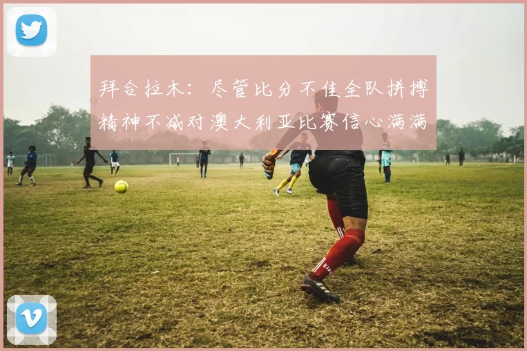 拜合拉木：尽管比分不佳全队拼搏精神不减对澳大利亚比赛信心满满期待进球
