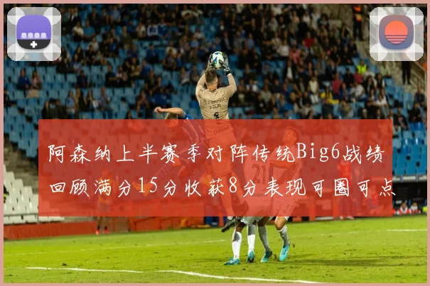 阿森纳上半赛季对阵传统Big6战绩回顾满分15分收获8分表现可圈可点