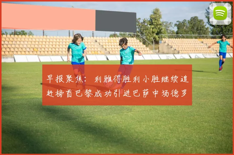 早报聚焦：利雅得胜利小胜继续追赶榜首巴黎成功引进巴萨中场德罗