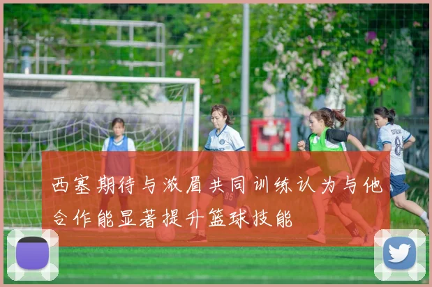 西塞期待与浓眉共同训练认为与他合作能显著提升篮球技能