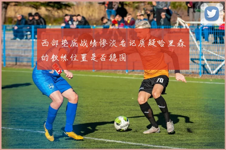 西部垫底战绩惨淡名记质疑哈里森的教练位置是否稳固