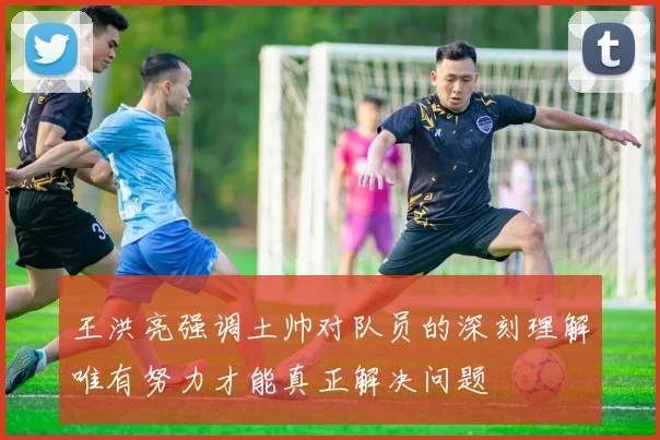 王洪亮强调土帅对队员的深刻理解唯有努力才能真正解决问题