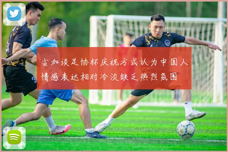 古加谈足协杯庆祝方式认为中国人情感表达相对冷淡缺乏热烈氛围