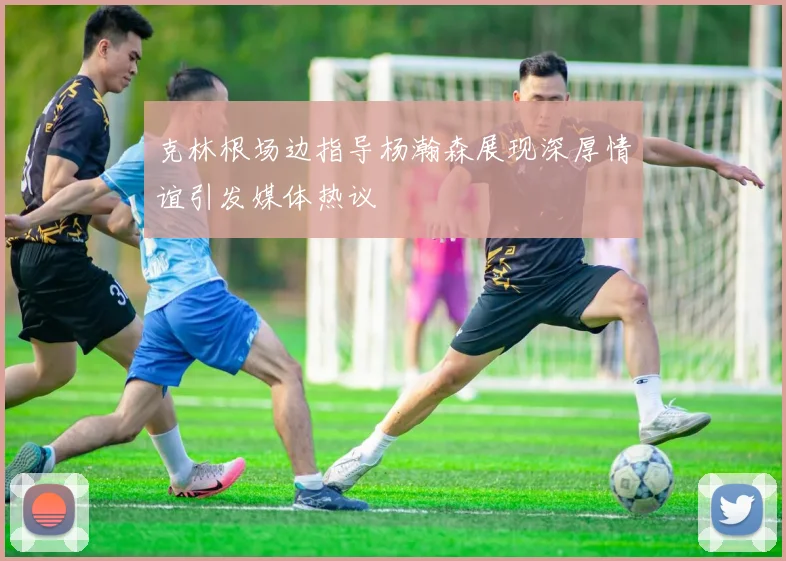 克林根场边指导杨瀚森展现深厚情谊引发媒体热议