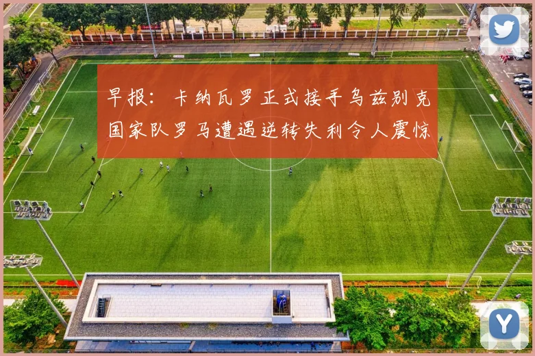 早报：卡纳瓦罗正式接手乌兹别克国家队罗马遭遇逆转失利令人震惊