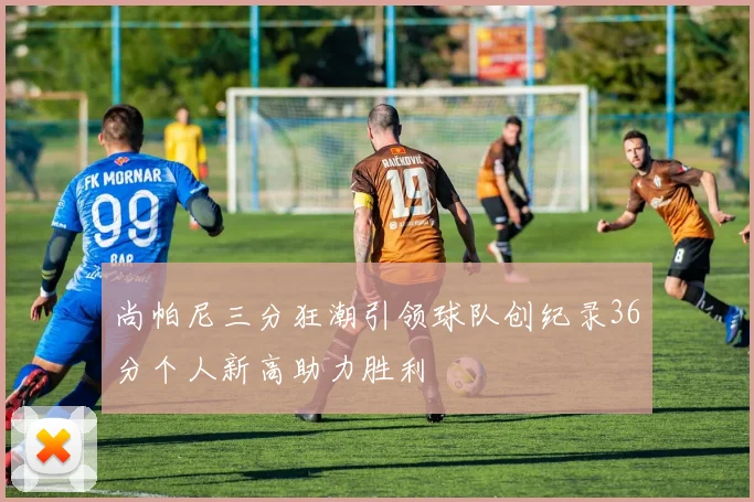 尚帕尼三分狂潮引领球队创纪录36分个人新高助力胜利