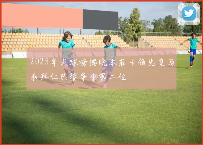 2025年点球榜揭晓本菲卡领先皇马和拜仁巴黎争夺第二位
