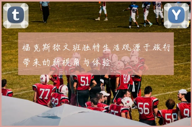 福克斯称文班独特生活观源于旅行带来的新视角与体验