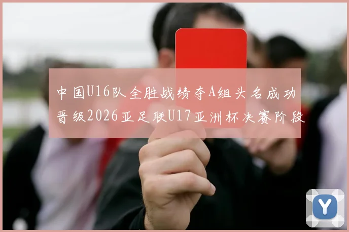 中国U16队全胜战绩夺A组头名成功晋级2026亚足联U17亚洲杯决赛阶段
