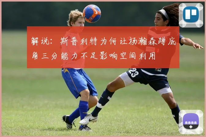 解说：斯普利特为何让杨瀚森蹲底角三分能力不足影响空间利用