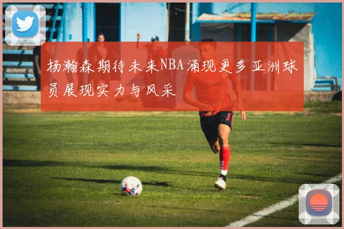 杨瀚森期待未来NBA涌现更多亚洲球员展现实力与风采
