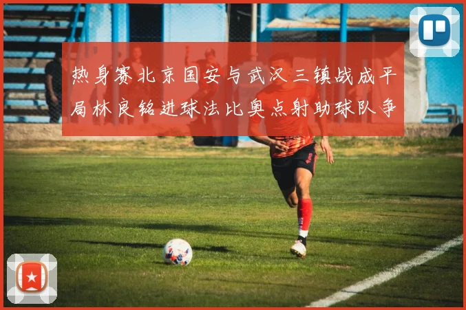 热身赛北京国安与武汉三镇战成平局林良铭进球法比奥点射助球队争平