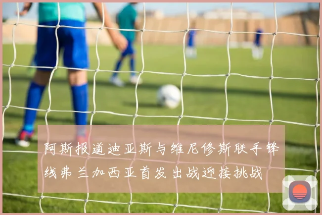 阿斯报道迪亚斯与维尼修斯联手锋线弗兰加西亚首发出战迎接挑战