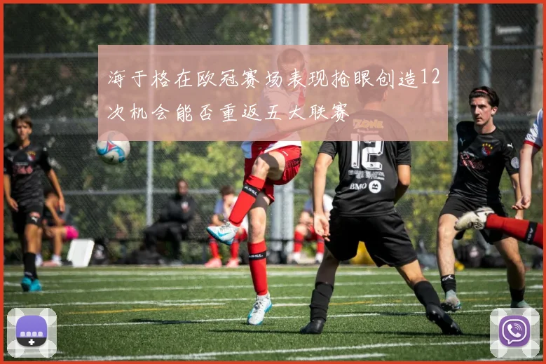 海于格在欧冠赛场表现抢眼创造12次机会能否重返五大联赛