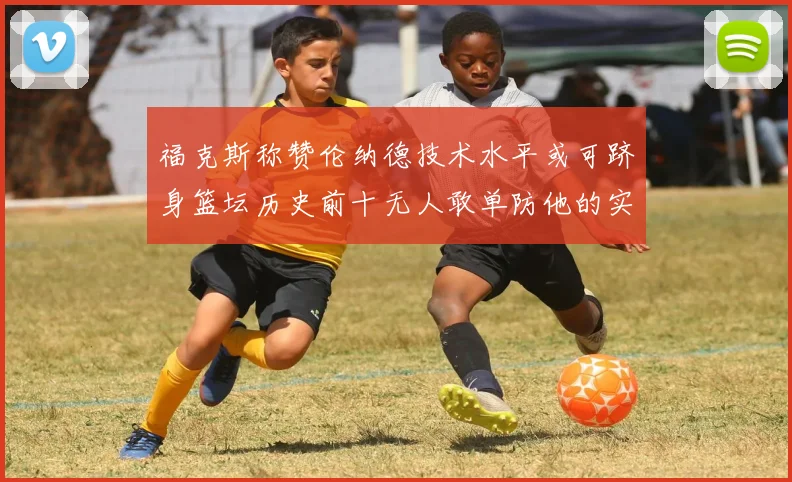 福克斯称赞伦纳德技术水平或可跻身篮坛历史前十无人敢单防他的实力