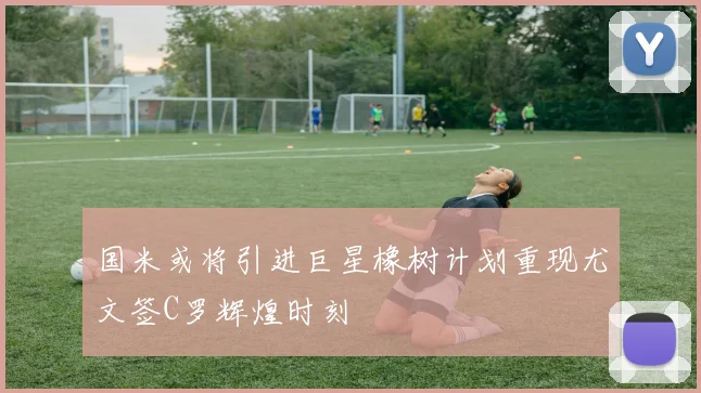 国米或将引进巨星橡树计划重现尤文签C罗辉煌时刻